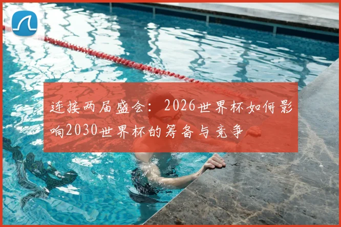 连接两届盛会：2026世界杯如何影响2030世界杯的筹备与竞争