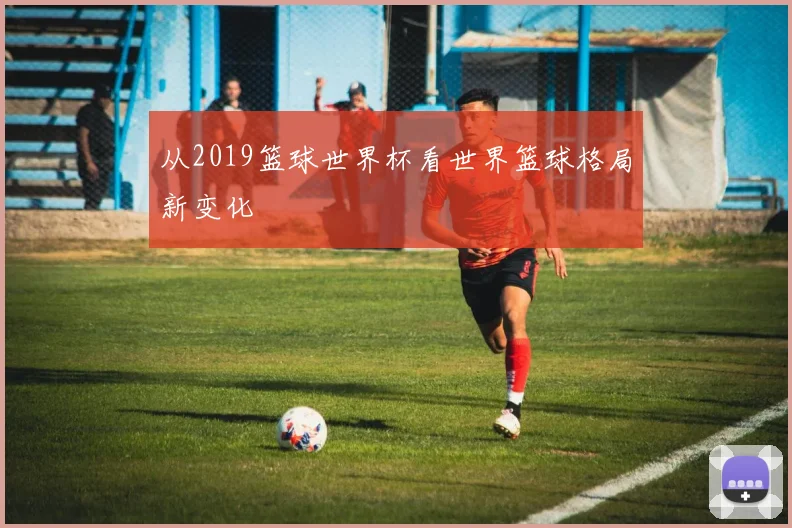 从2019篮球世界杯看世界篮球格局新变化