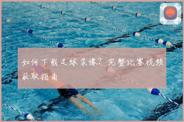 如何下载足球录像？完整比赛视频获取指南