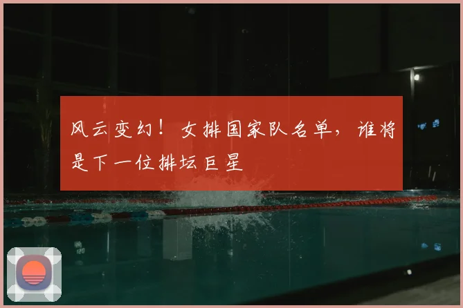 风云变幻！女排国家队名单，谁将是下一位排坛巨星