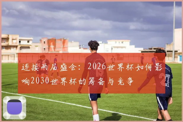 连接两届盛会：2026世界杯如何影响2030世界杯的筹备与竞争