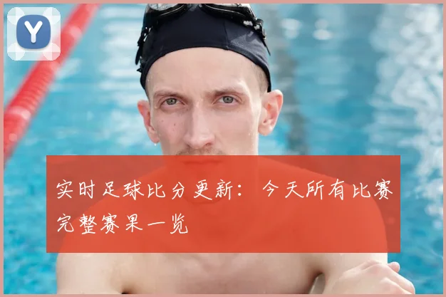 实时足球比分更新：今天所有比赛完整赛果一览