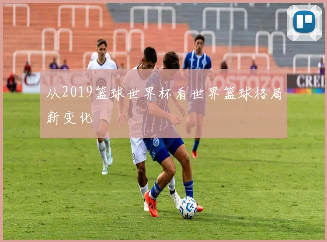 从2019篮球世界杯看世界篮球格局新变化