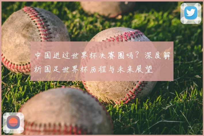 中国进过世界杯决赛圈吗?深度解析国足世界杯历程与未来展望